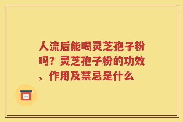 人流后能喝灵芝孢子粉吗？灵芝孢子粉的功效、作用及禁忌是什么
