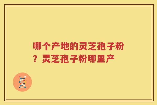 哪个产地的灵芝孢子粉？灵芝孢子粉哪里产