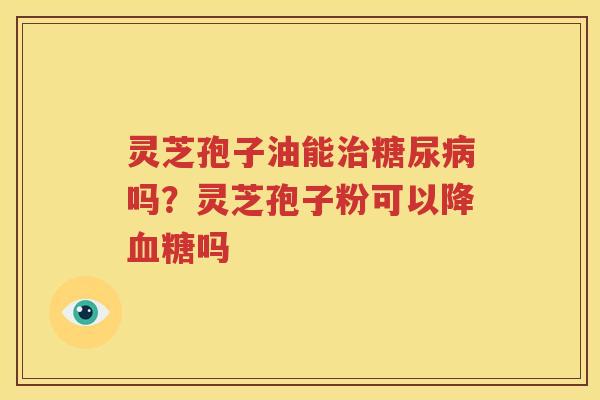 灵芝孢子油能治糖尿病吗？灵芝孢子粉可以降血糖吗