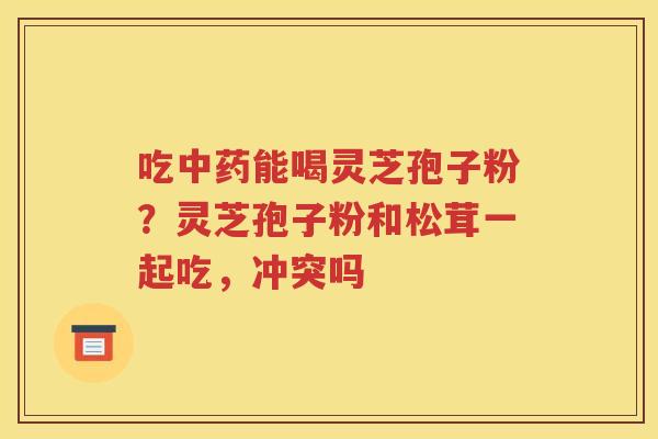 吃中药能喝灵芝孢子粉？灵芝孢子粉和松茸一起吃，冲突吗
