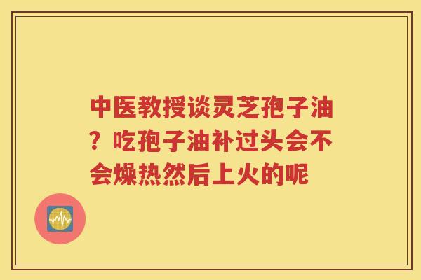 中医教授谈灵芝孢子油？吃孢子油补过头会不会燥热然后上火的呢