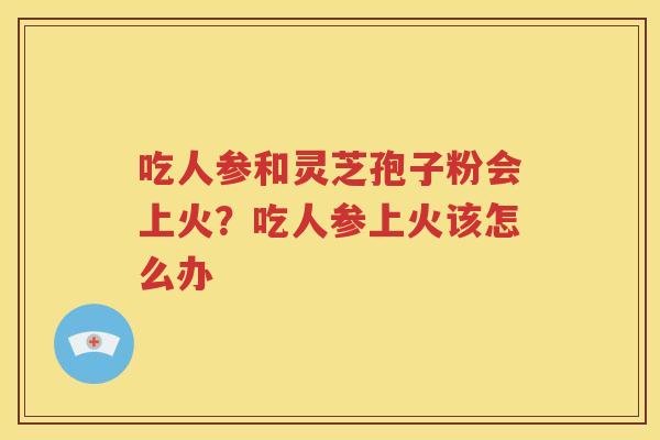 吃人参和灵芝孢子粉会上火？吃人参上火该怎么办