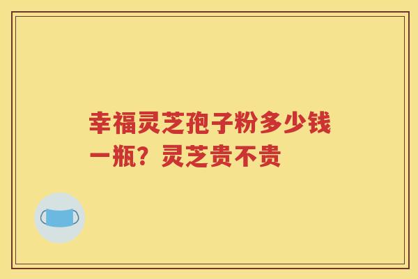 幸福灵芝孢子粉多少钱一瓶？灵芝贵不贵