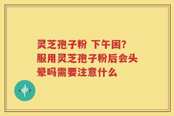 灵芝孢子粉 下午困？服用灵芝孢子粉后会头晕吗需要注意什么