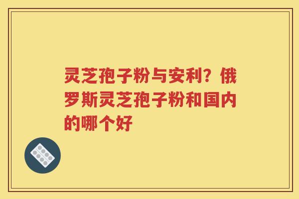 灵芝孢子粉与安利？俄罗斯灵芝孢子粉和国内的哪个好