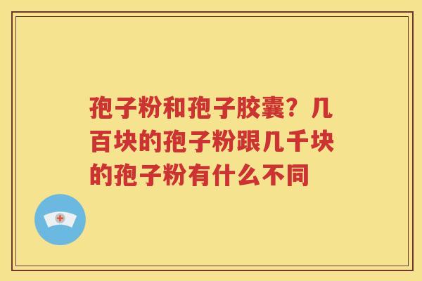 孢子粉和孢子胶囊？几百块的孢子粉跟几千块的孢子粉有什么不同
