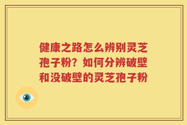 健康之路怎么辨别灵芝孢子粉？如何分辨破壁和没破壁的灵芝孢子粉
