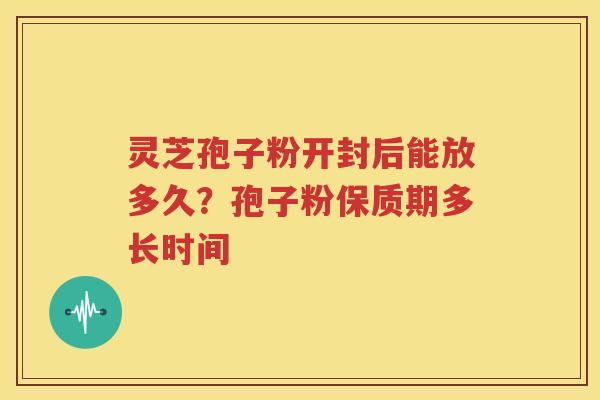 灵芝孢子粉开封后能放多久？孢子粉保质期多长时间