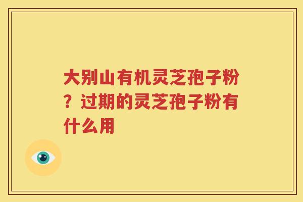 大别山有机灵芝孢子粉？过期的灵芝孢子粉有什么用