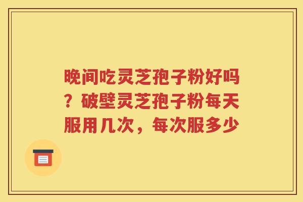 晚间吃灵芝孢子粉好吗？破壁灵芝孢子粉每天服用几次，每次服多少