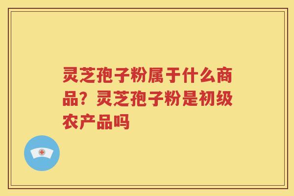 灵芝孢子粉属于什么商品？灵芝孢子粉是初级农产品吗