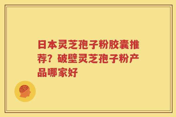 日本灵芝孢子粉胶囊推荐？破壁灵芝孢子粉产品哪家好