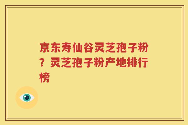 京东寿仙谷灵芝孢子粉？灵芝孢子粉产地排行榜