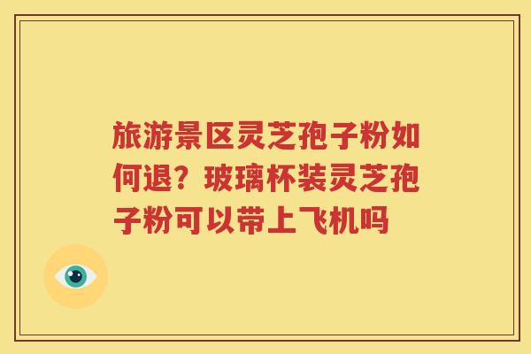 旅游景区灵芝孢子粉如何退？玻璃杯装灵芝孢子粉可以带上飞机吗