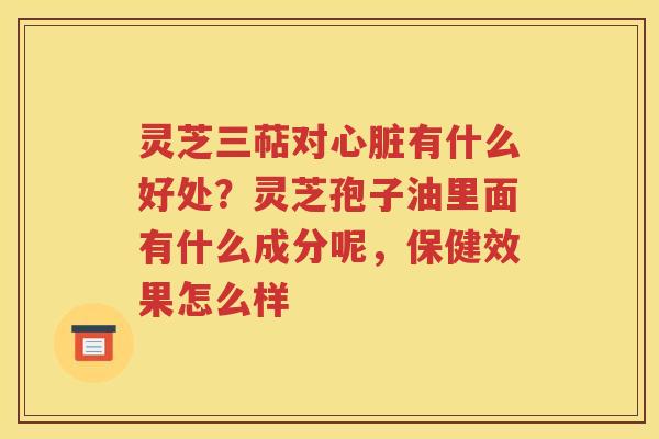 灵芝三萜对心脏有什么好处？灵芝孢子油里面有什么成分呢，保健效果怎么样