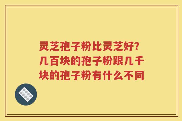 灵芝孢子粉比灵芝好？几百块的孢子粉跟几千块的孢子粉有什么不同