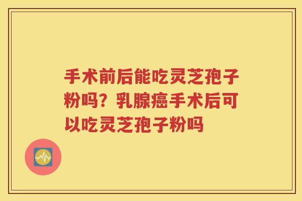手术前后能吃灵芝孢子粉吗？乳腺癌手术后可以吃灵芝孢子粉吗
