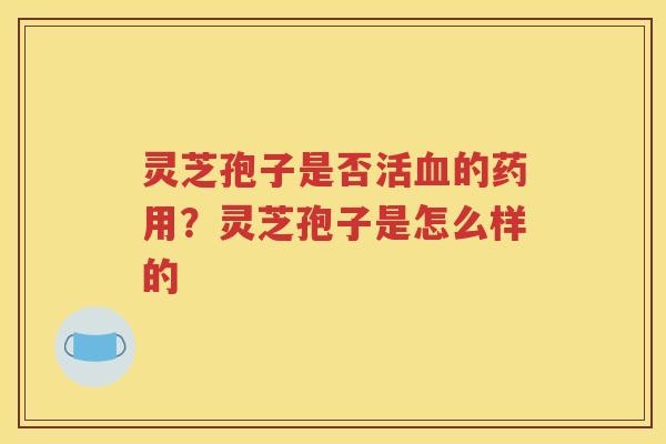 灵芝孢子是否活血的药用？灵芝孢子是怎么样的