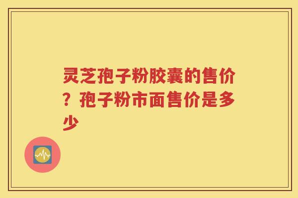 灵芝孢子粉胶囊的售价？孢子粉市面售价是多少