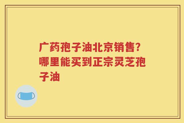 广药孢子油北京销售？哪里能买到正宗灵芝孢子油