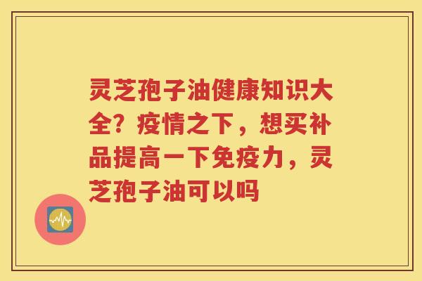 灵芝孢子油健康知识大全？疫情之下，想买补品提高一下免疫力，灵芝孢子油可以吗
