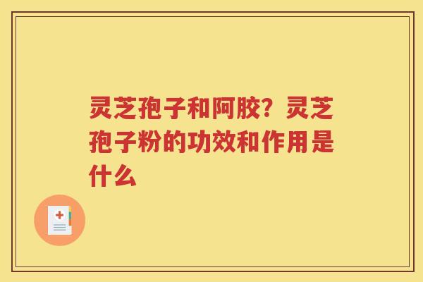 灵芝孢子和阿胶？灵芝孢子粉的功效和作用是什么