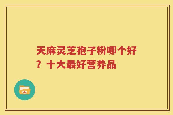 天麻灵芝孢子粉哪个好？十大最好营养品