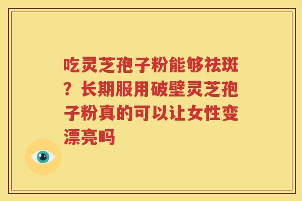 吃灵芝孢子粉能够祛斑？长期服用破壁灵芝孢子粉真的可以让女性变漂亮吗