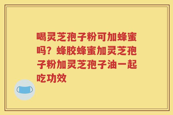 喝灵芝孢子粉可加蜂蜜吗？蜂胶蜂蜜加灵芝孢子粉加灵芝孢子油一起吃功效