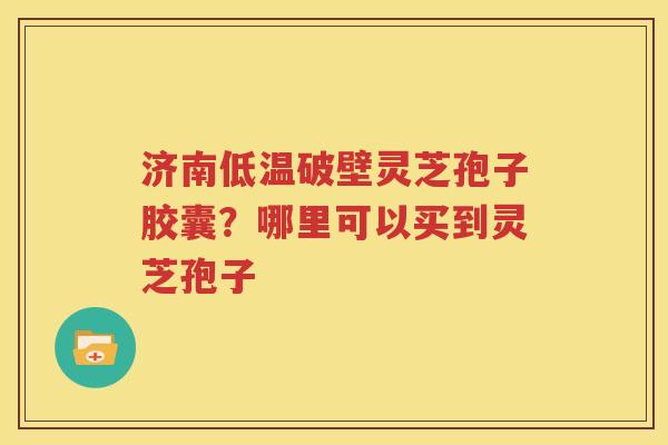 济南低温破壁灵芝孢子胶囊？哪里可以买到灵芝孢子