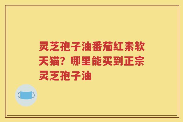 灵芝孢子油番茄红素软天猫？哪里能买到正宗灵芝孢子油