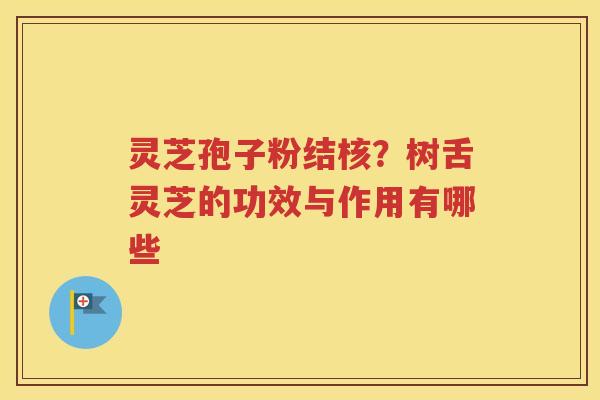 灵芝孢子粉结核？树舌灵芝的功效与作用有哪些