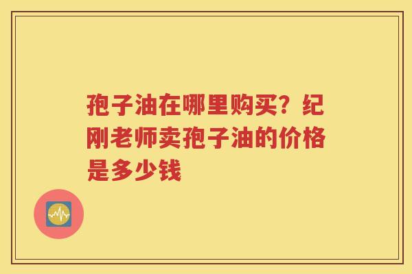 孢子油在哪里购买？纪刚老师卖孢子油的价格是多少钱