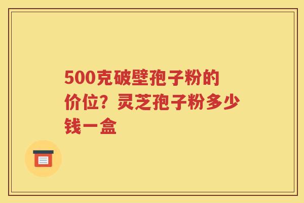 500克破壁孢子粉的价位？灵芝孢子粉多少钱一盒