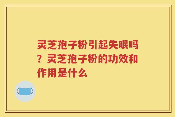 灵芝孢子粉引起失眠吗？灵芝孢子粉的功效和作用是什么
