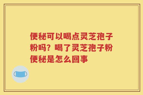 便秘可以喝点灵芝孢子粉吗？喝了灵芝孢子粉便秘是怎么回事