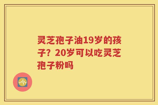 灵芝孢子油19岁的孩子？20岁可以吃灵芝孢子粉吗