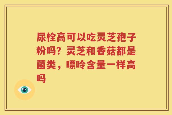 尿栓高可以吃灵芝孢子粉吗？灵芝和香菇都是菌类，嘌呤含量一样高吗