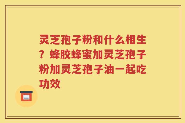 灵芝孢子粉和什么相生？蜂胶蜂蜜加灵芝孢子粉加灵芝孢子油一起吃功效