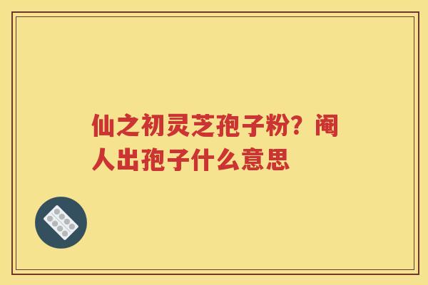 仙之初灵芝孢子粉？阉人出孢子什么意思