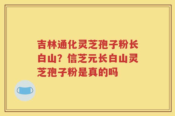 吉林通化灵芝孢子粉长白山？信芝元长白山灵芝孢子粉是真的吗