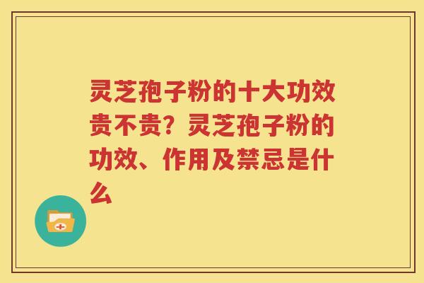 灵芝孢子粉的十大功效贵不贵？灵芝孢子粉的功效、作用及禁忌是什么