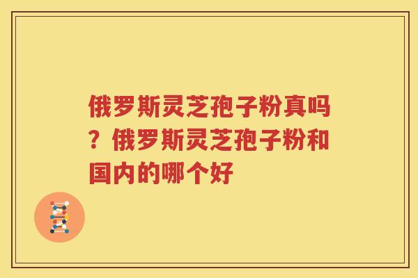 俄罗斯灵芝孢子粉真吗？俄罗斯灵芝孢子粉和国内的哪个好