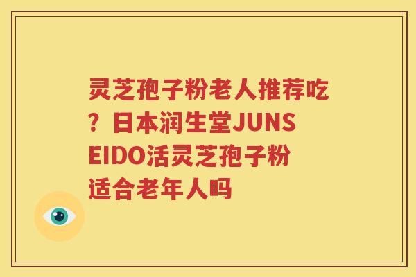 灵芝孢子粉老人推荐吃？日本润生堂JUNSEIDO活灵芝孢子粉适合老年人吗