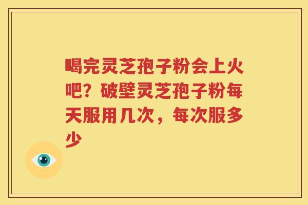 喝完灵芝孢子粉会上火吧？破壁灵芝孢子粉每天服用几次，每次服多少