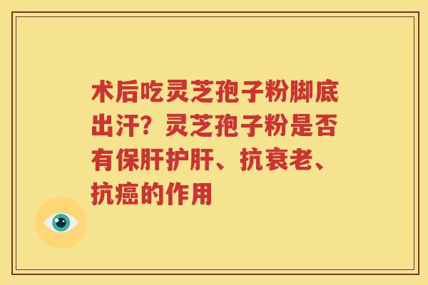 术后吃灵芝孢子粉脚底出汗？灵芝孢子粉是否有保肝护肝、抗衰老、抗癌的作用