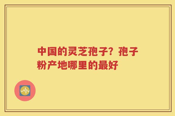 中国的灵芝孢子？孢子粉产地哪里的最好