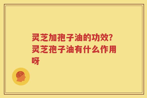 灵芝加孢子油的功效？灵芝孢子油有什么作用呀