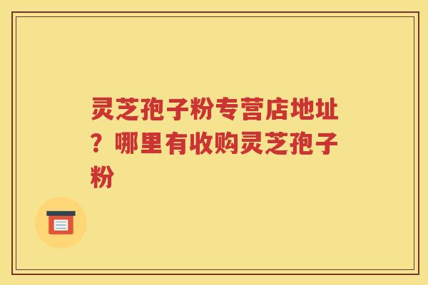 灵芝孢子粉专营店地址？哪里有收购灵芝孢子粉