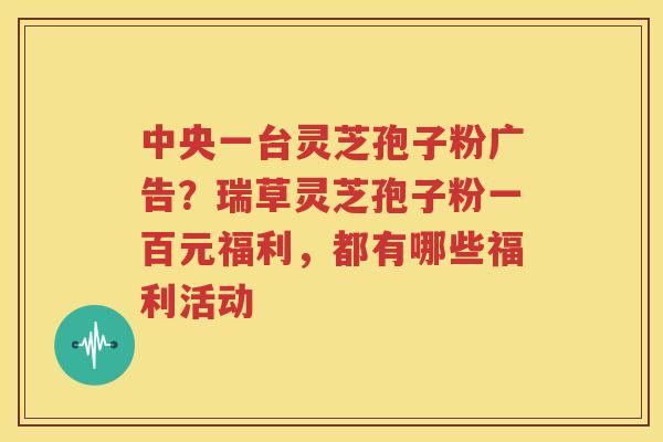 中央一台灵芝孢子粉广告？瑞草灵芝孢子粉一百元福利，都有哪些福利活动